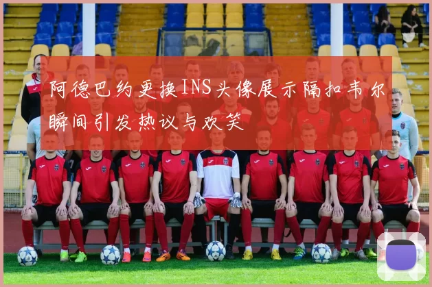 阿德巴约更换INS头像展示隔扣韦尔瞬间引发热议与欢笑