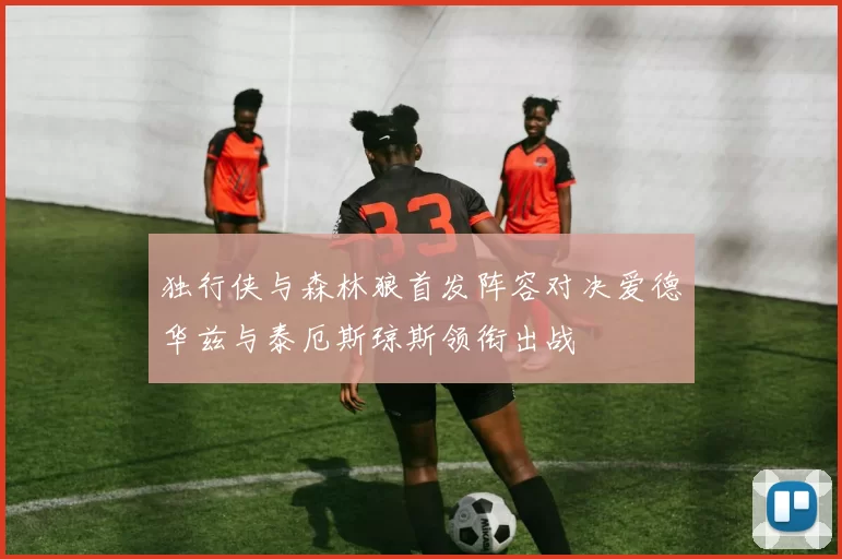 独行侠与森林狼首发阵容对决爱德华兹与泰厄斯琼斯领衔出战