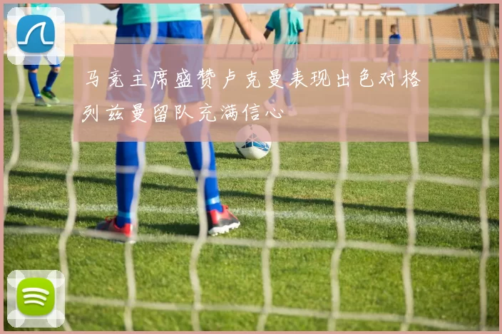 马竞主席盛赞卢克曼表现出色对格列兹曼留队充满信心