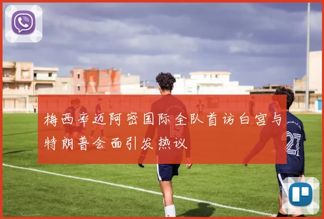 梅西率迈阿密国际全队首访白宫与特朗普会面引发热议