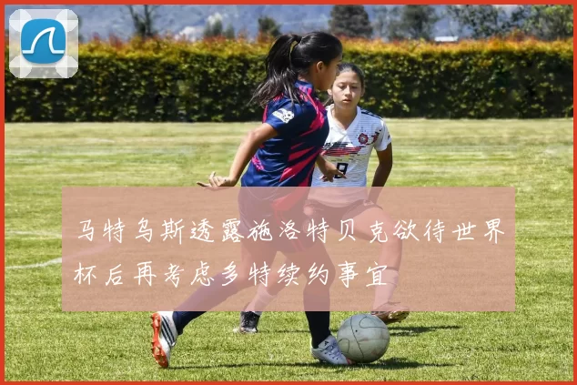 马特乌斯透露施洛特贝克欲待世界杯后再考虑多特续约事宜