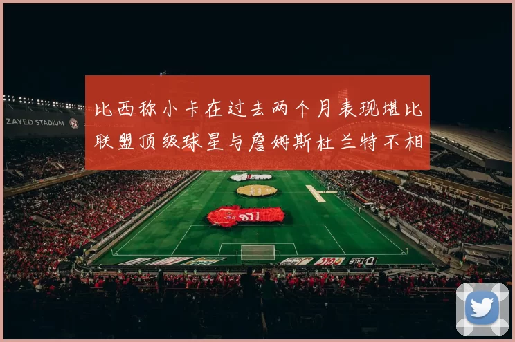 比西称小卡在过去两个月表现堪比联盟顶级球星与詹姆斯杜兰特不相上下