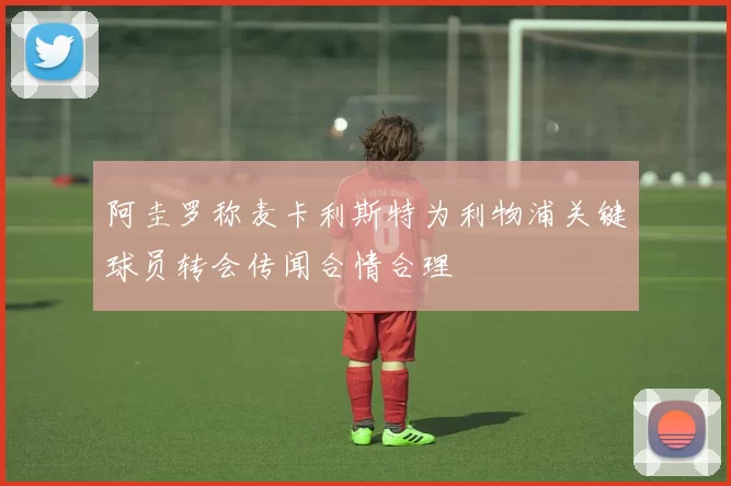 阿圭罗称麦卡利斯特为利物浦关键球员转会传闻合情合理