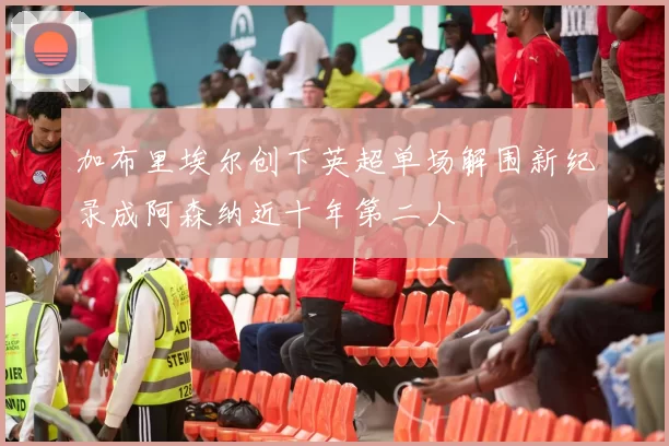加布里埃尔创下英超单场解围新纪录成阿森纳近十年第二人