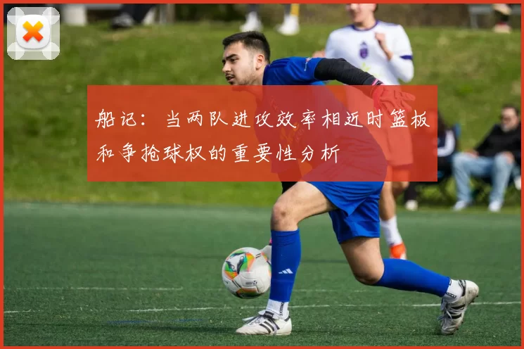 船记：当两队进攻效率相近时篮板和争抢球权的重要性分析