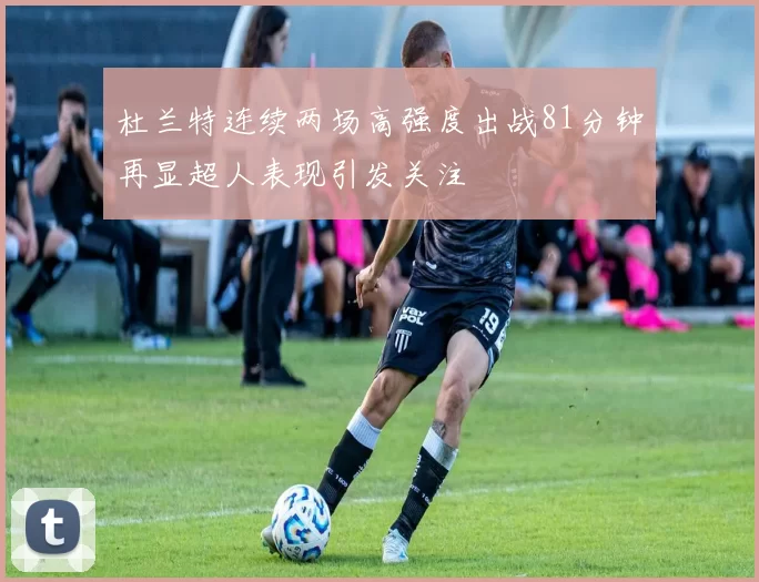 杜兰特连续两场高强度出战81分钟再显超人表现引发关注