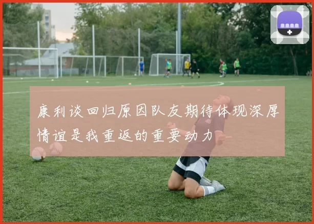 康利谈回归原因队友期待体现深厚情谊是我重返的重要动力
