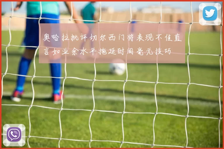 奥哈拉批评切尔西门将表现不佳直言如业余水平拖延时间毫无技巧