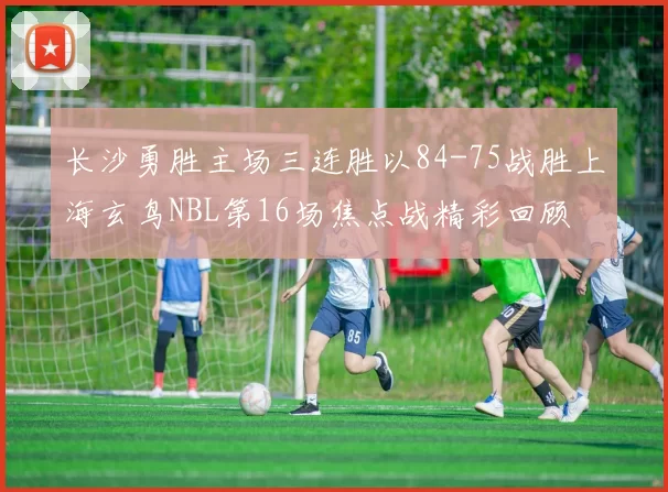 长沙勇胜主场三连胜以84-75战胜上海玄鸟NBL第16场焦点战精彩回顾