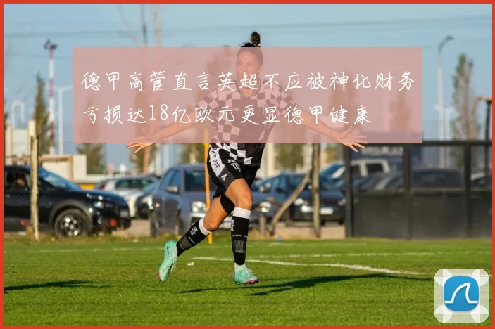 德甲高管直言英超不应被神化财务亏损达18亿欧元更显德甲健康