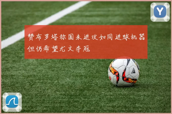 赞布罗塔称国米进攻如同进球机器但仍希望尤文夺冠