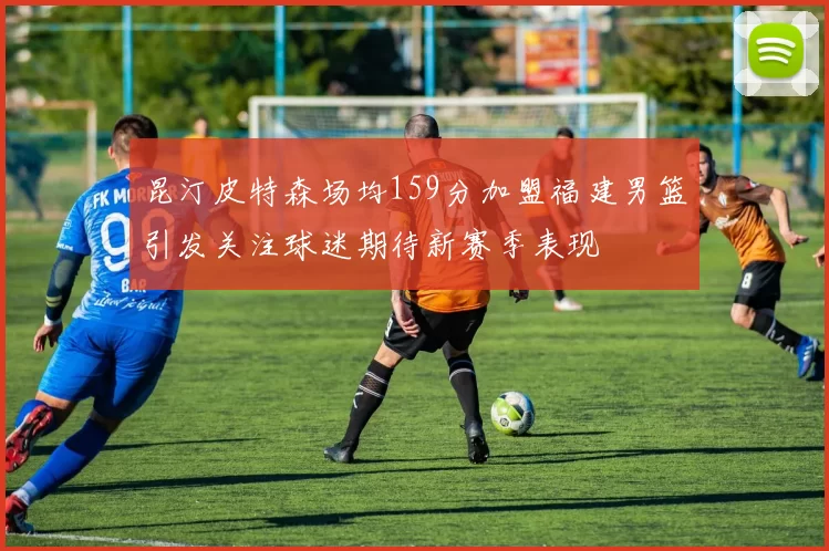 昆汀皮特森场均159分加盟福建男篮引发关注球迷期待新赛季表现