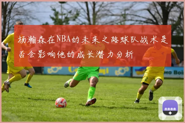 杨瀚森在NBA的未来之路球队战术是否会影响他的成长潜力分析