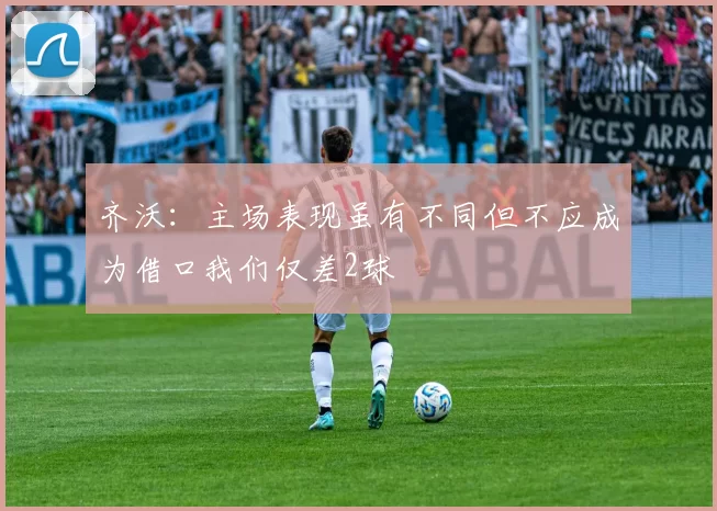 齐沃：主场表现虽有不同但不应成为借口我们仅差2球