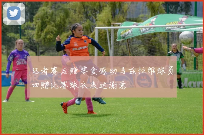 记者赛后赠零食感动马兹拉维球员回赠比赛球衣表达谢意
