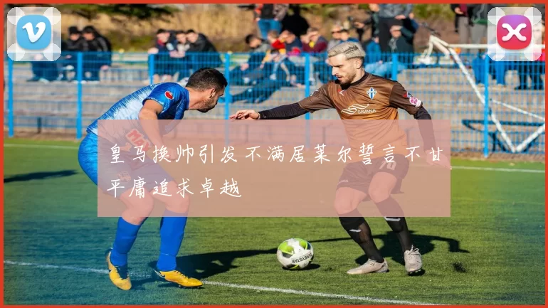 皇马换帅引发不满居莱尔誓言不甘平庸追求卓越