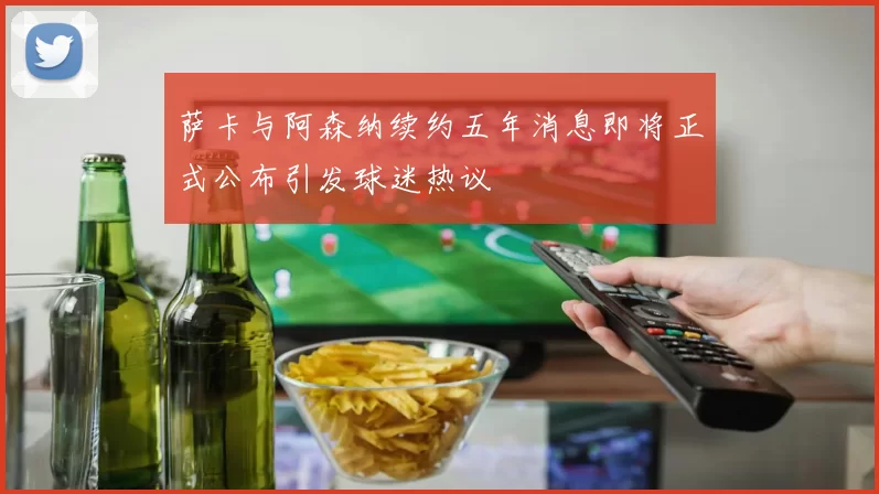 萨卡与阿森纳续约五年消息即将正式公布引发球迷热议