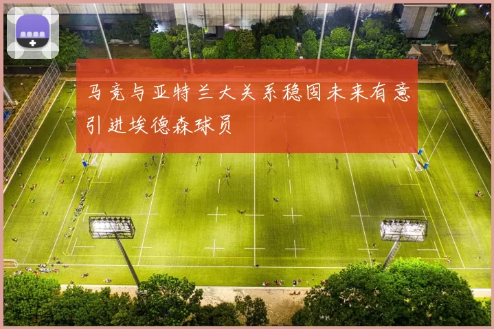 马竞与亚特兰大关系稳固未来有意引进埃德森球员