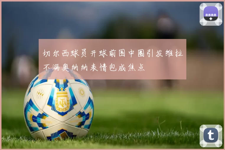 切尔西球员开球前围中圈引发维拉不满奥纳纳表情包成焦点